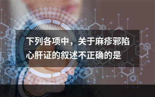 下列各项中，关于麻疹邪陷心肝证的叙述不正确的是