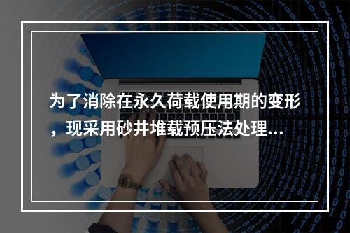 为了消除在永久荷载使用期的变形，现采用砂井堆载预压法处理地