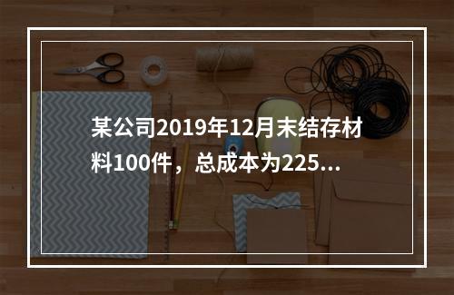 某公司2019年12月末结存材料100件，总成本为225万元