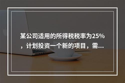 某公司适用的所得税税率为25%，计划投资一个新的项目，需要筹