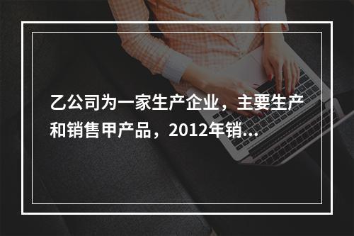 乙公司为一家生产企业，主要生产和销售甲产品，2012年销售1