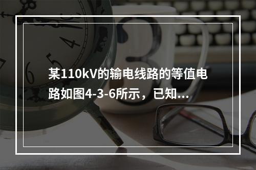 某110kV的输电线路的等值电路如图4-3-6所示，已知则