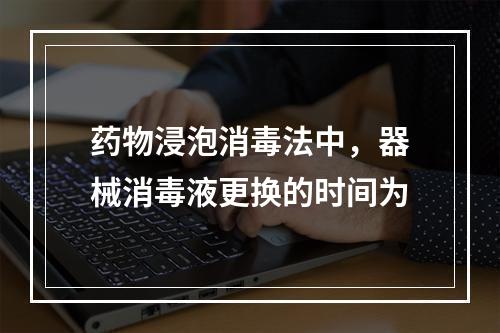 药物浸泡消毒法中，器械消毒液更换的时间为