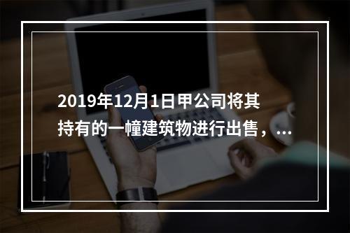 2019年12月1日甲公司将其持有的一幢建筑物进行出售，该建