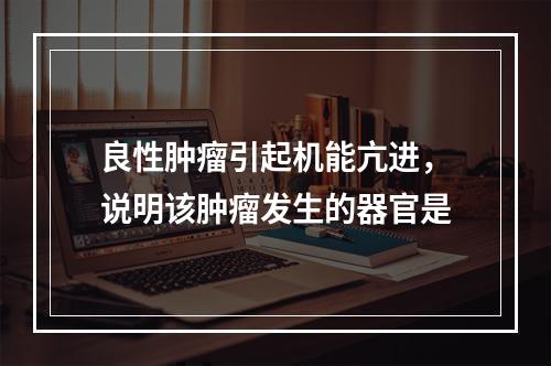 良性肿瘤引起机能亢进，说明该肿瘤发生的器官是