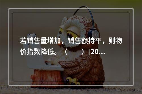 若销售量增加，销售额持平，则物价指数降低。（　　）[200