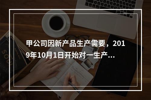 甲公司因新产品生产需要，2019年10月1日开始对一生产设备