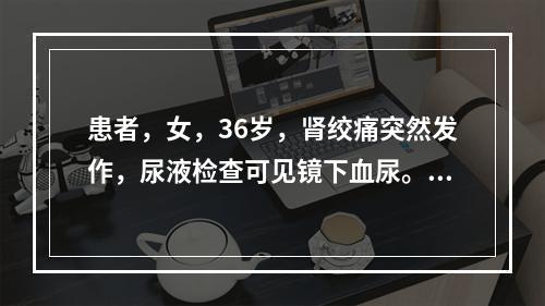 患者，女，36岁，肾绞痛突然发作，尿液检查可见镜下血尿。应首