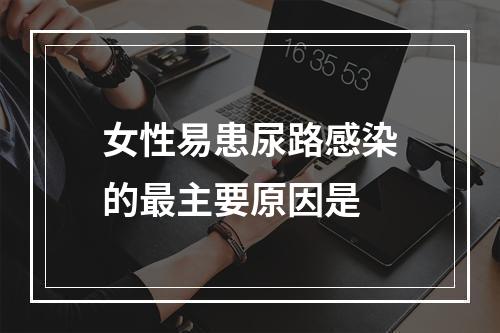 女性易患尿路感染的最主要原因是