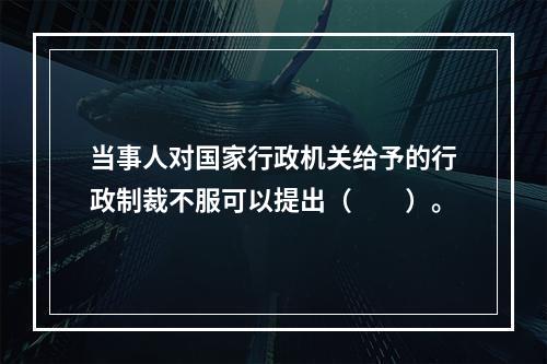 当事人对国家行政机关给予的行政制裁不服可以提出（　　）。