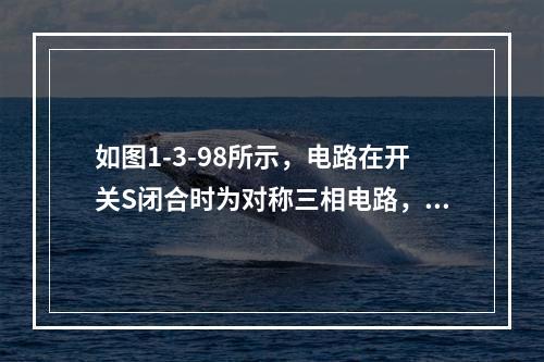 如图1-3-98所示，电路在开关S闭合时为对称三相电路，且