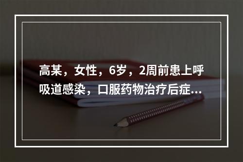 高某，女性，6岁，2周前患上呼吸道感染，口服药物治疗后症状减