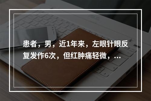 患者，男，近1年来，左眼针眼反复发作6次，但红肿痛轻微，最可