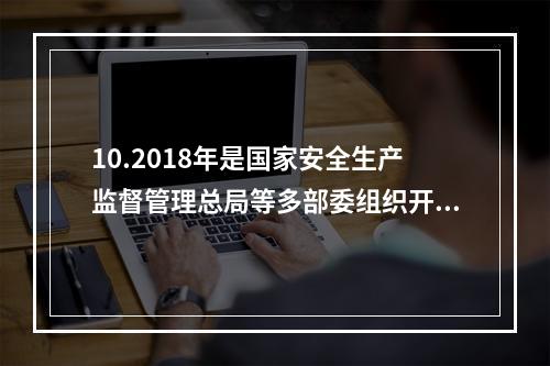 10.2018年是国家安全生产监督管理总局等多部委组织开展全