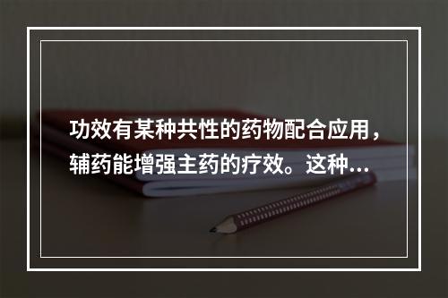 功效有某种共性的药物配合应用，辅药能增强主药的疗效。这种配伍