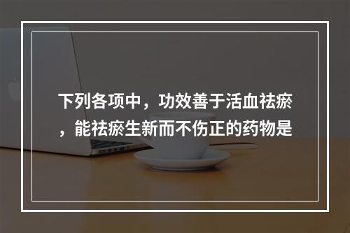 下列各项中，功效善于活血祛瘀，能祛瘀生新而不伤正的药物是