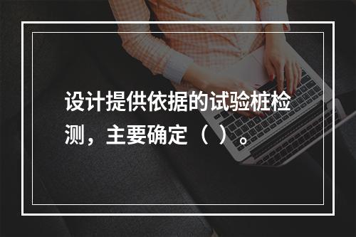 设计提供依据的试验桩检测，主要确定（  ）。