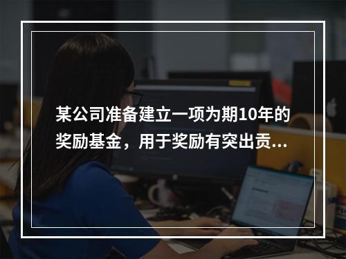 某公司准备建立一项为期10年的奖励基金，用于奖励有突出贡献