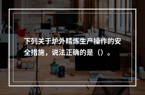 下列关于炉外精炼生产操作的安全措施，说法正确的是（）。