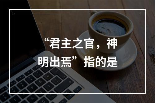 “君主之官，神明出焉”指的是