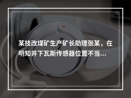 某技改煤矿生产矿长助理张某，在明知井下瓦斯传感器位置不当，