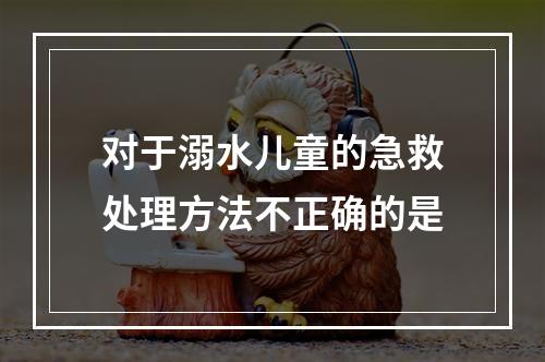 对于溺水儿童的急救处理方法不正确的是