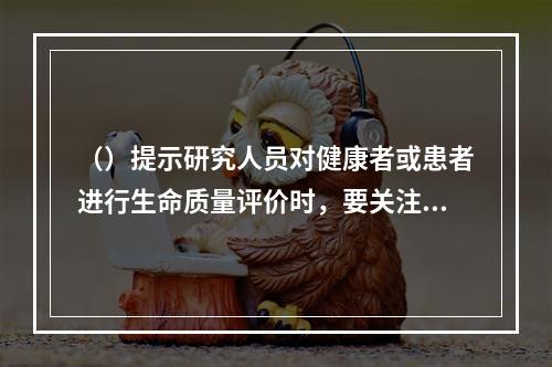 （）提示研究人员对健康者或患者进行生命质量评价时，要关注合适