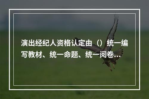 演出经纪人资格认定由（）统一编写教材、统一命题、统一阅卷、统