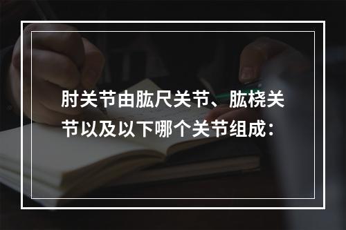 肘关节由肱尺关节、肱桡关节以及以下哪个关节组成：