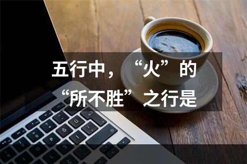 五行中，“火”的“所不胜”之行是