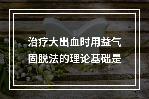 治疗大出血时用益气固脱法的理论基础是