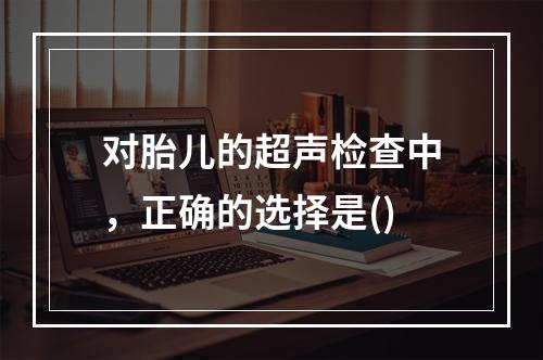 对胎儿的超声检查中，正确的选择是()