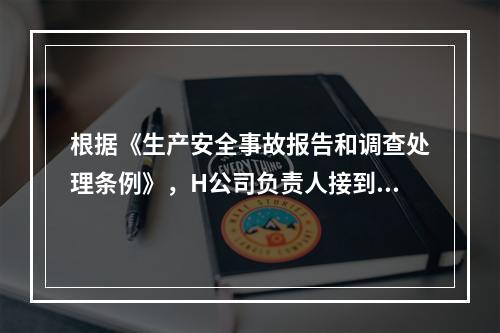 根据《生产安全事故报告和调查处理条例》，H公司负责人接到事故