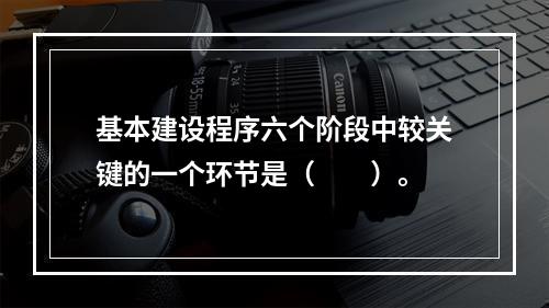 基本建设程序六个阶段中较关键的一个环节是（　　）。