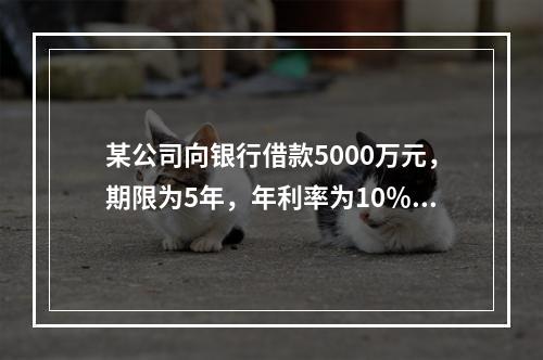 某公司向银行借款5000万元，期限为5年，年利率为10％，