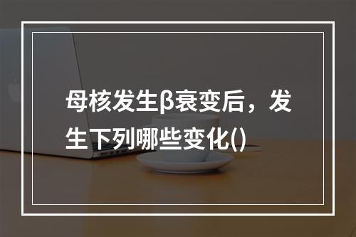 母核发生β衰变后，发生下列哪些变化()