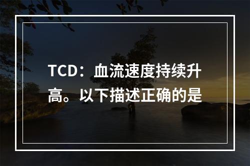 TCD：血流速度持续升高。以下描述正确的是