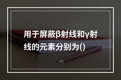 用于屏蔽β射线和γ射线的元素分别为()