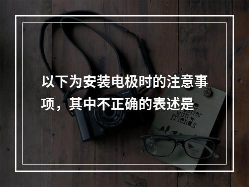 以下为安装电极时的注意事项，其中不正确的表述是