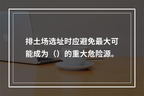 排土场选址时应避免最大可能成为（）的重大危险源。