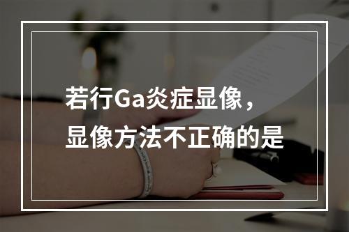 若行Ga炎症显像，显像方法不正确的是