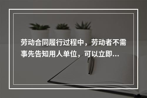 劳动合同履行过程中，劳动者不需事先告知用人单位，可以立即与