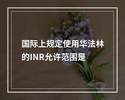 国际上规定使用华法林的INR允许范围是