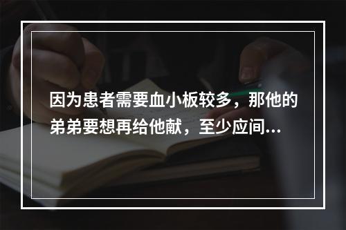 因为患者需要血小板较多，那他的弟弟要想再给他献，至少应间隔