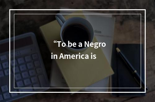 “To be a Negro in America is