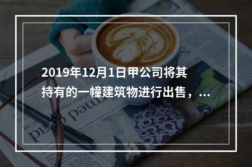 2019年12月1日甲公司将其持有的一幢建筑物进行出售，该建