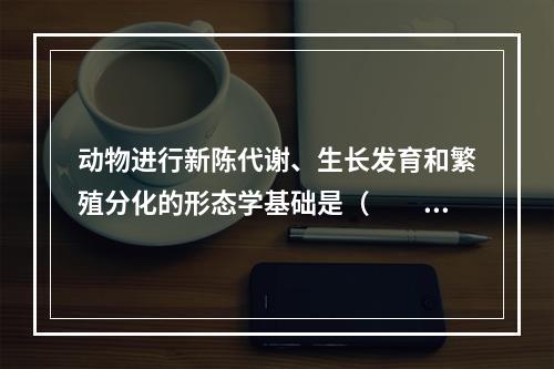 动物进行新陈代谢、生长发育和繁殖分化的形态学基础是（　　）