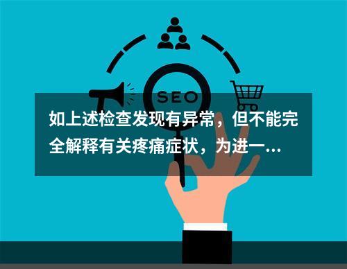 如上述检查发现有异常，但不能完全解释有关疼痛症状，为进一步了