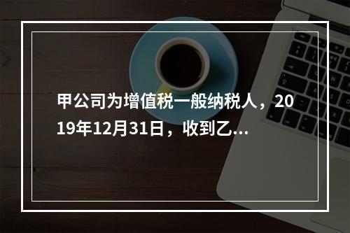 甲公司为增值税一般纳税人，2019年12月31日，收到乙公司