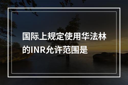 国际上规定使用华法林的INR允许范围是